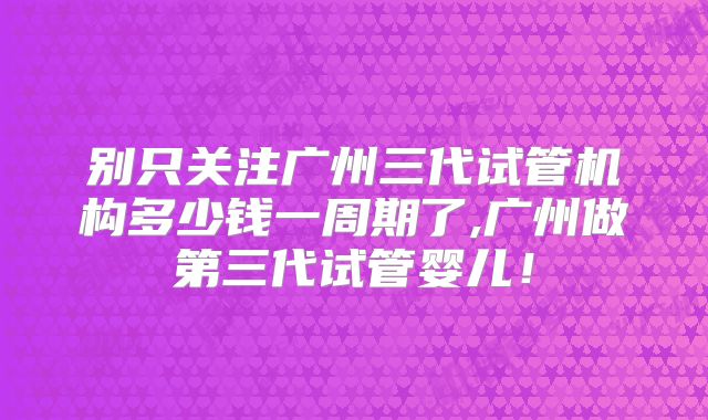 别只关注广州三代试管机构多少钱一周期了,广州做第三代试管婴儿!