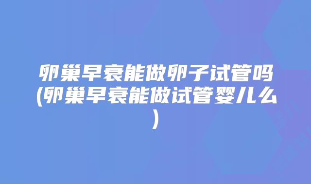 卵巢早衰能做卵子试管吗(卵巢早衰能做试管婴儿么)