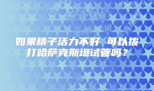 如果精子活力不好 可以拨打哈萨克斯坦试管吗？