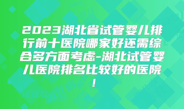 2023湖北省试管婴儿排行前十医院哪家好还需综合多方面考虑-湖北试管婴儿医院排名比较好的医院!