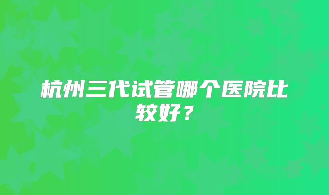 杭州三代试管哪个医院比较好?