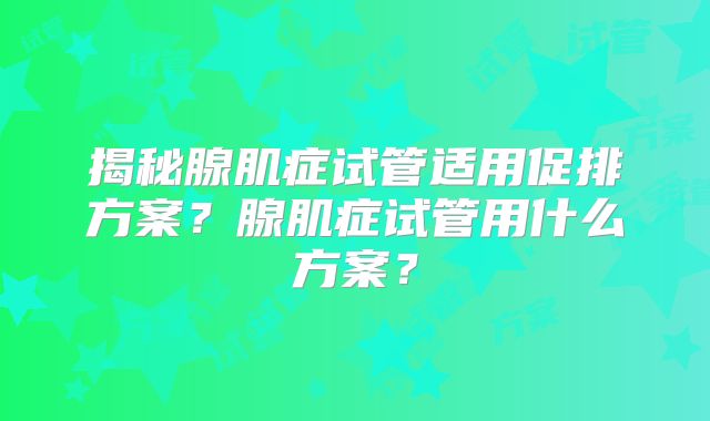 揭秘腺肌症试管适用促排方案?腺肌症试管用什么方案?