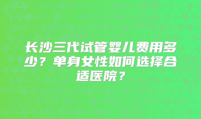 长沙三代试管婴儿费用多少?单身女性如何选择合适医院?