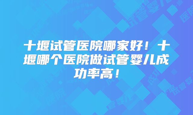 十堰试管医院哪家好!十堰哪个医院做试管婴儿成功率高!