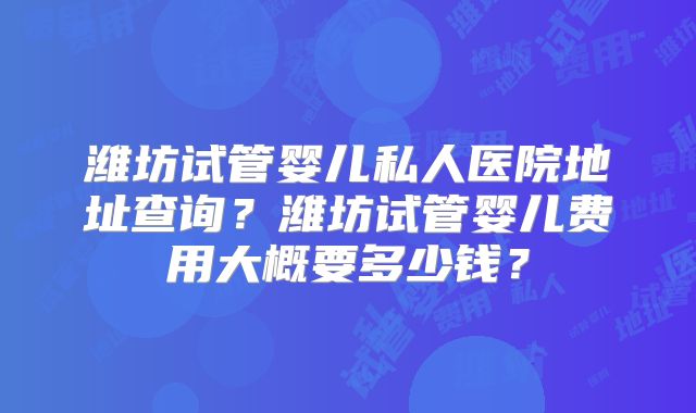 潍坊试管婴儿私人医院地址查询？潍坊试管婴儿费用大概要多少钱？