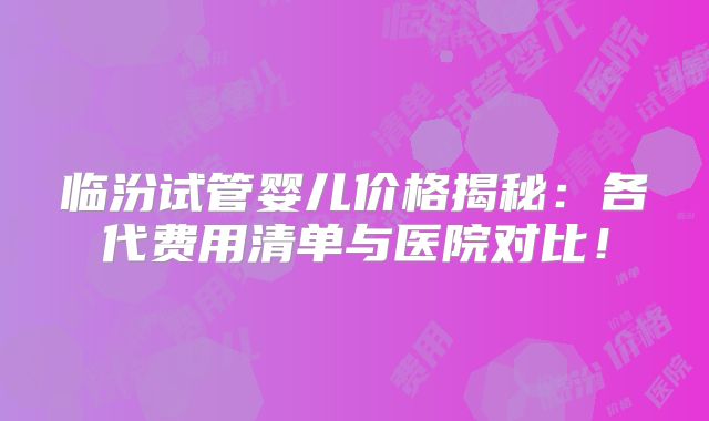 临汾试管婴儿价格揭秘:各代费用清单与医院对比!