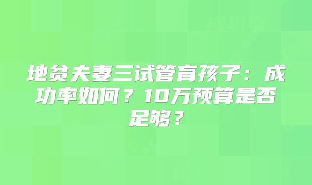 地贫夫妻三试管育孩子：成功率如何？10万预算是否足够？