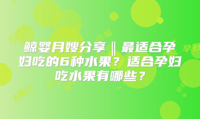 鲸婴月嫂分享‖最适合孕妇吃的6种水果?适合孕妇吃水果有哪些?