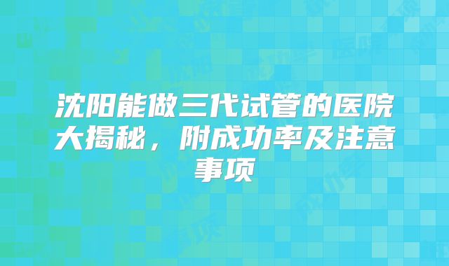 沈阳能做三代试管的医院大揭秘,附成功率及注意事项