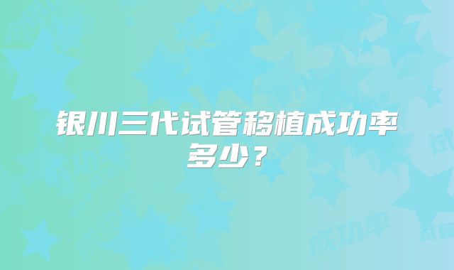 银川三代试管移植成功率多少?