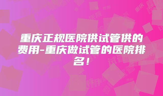 重庆正规医院供试管供的费用-重庆做试管的医院排名！