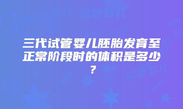 三代试管婴儿胚胎发育至正常阶段时的体积是多少？