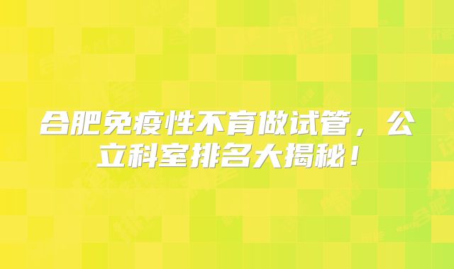 合肥免疫性不育做试管，公立科室排名大揭秘！