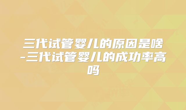 三代试管婴儿的原因是啥-三代试管婴儿的成功率高吗