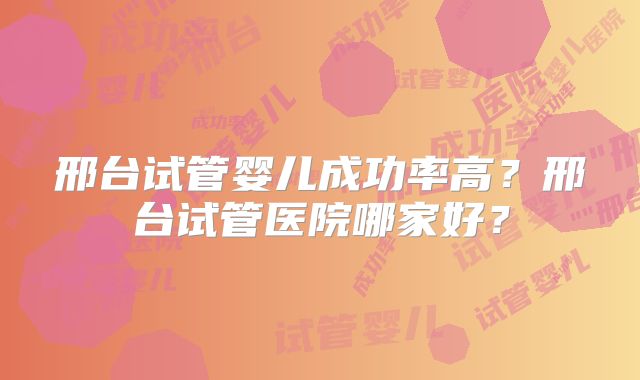 邢台试管婴儿成功率高？邢台试管医院哪家好？
