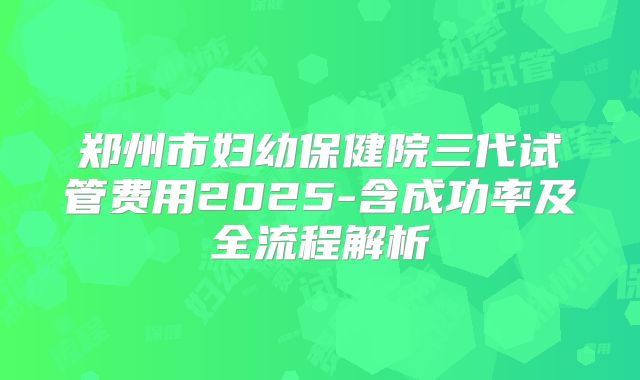 郑州市妇幼保健院三代试管费用2025-含成功率及全流程解析