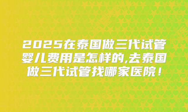 2025在泰国做三代试管婴儿费用是怎样的,去泰国做三代试管找哪家医院！