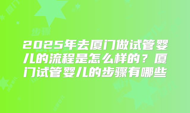 2025年去厦门做试管婴儿的流程是怎么样的？厦门试管婴儿的步骤有哪些