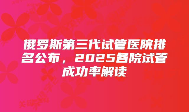 俄罗斯第三代试管医院排名公布,2025各院试管成功率解读