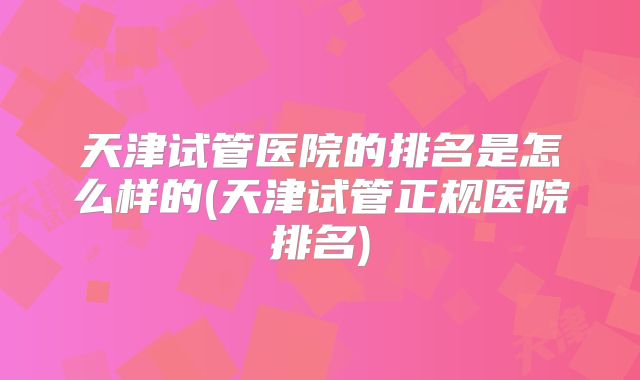 天津试管医院的排名是怎么样的(天津试管正规医院排名)