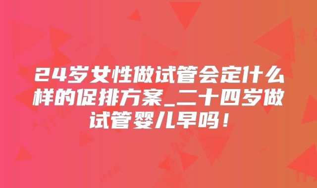24岁女性做试管会定什么样的促排方案_二十四岁做试管婴儿早吗！