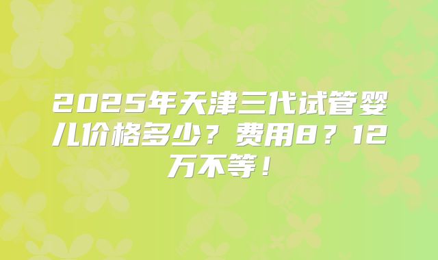 2025年天津三代试管婴儿价格多少?费用8?12万不等!