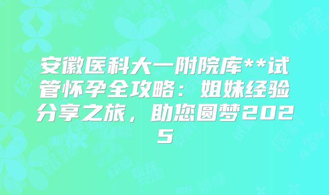 安徽医科大一附院库**试管怀孕全攻略：姐妹经验分享之旅，助您圆梦2025