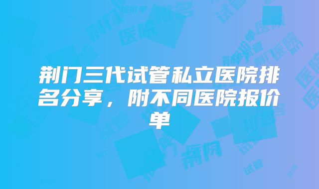 荆门三代试管私立医院排名分享，附不同医院报价单