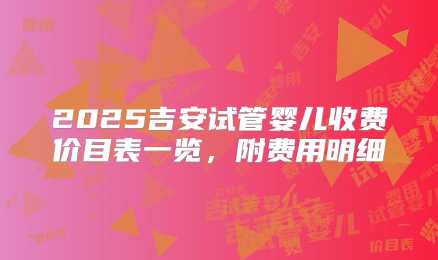 2025吉安试管婴儿收费价目表一览，附费用明细