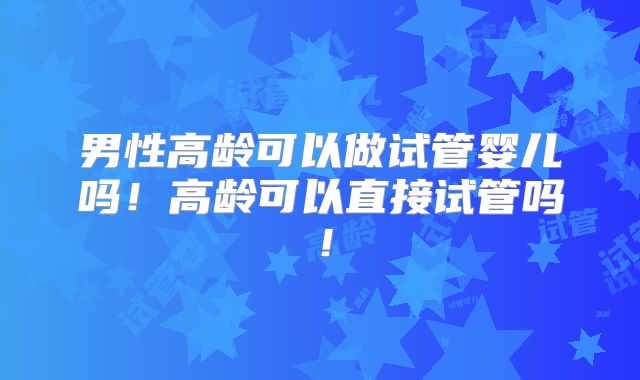 男性高龄可以做试管婴儿吗!高龄可以直接试管吗!