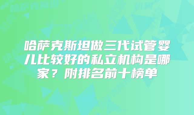 哈萨克斯坦做三代试管婴儿比较好的私立机构是哪家？附排名前十榜单