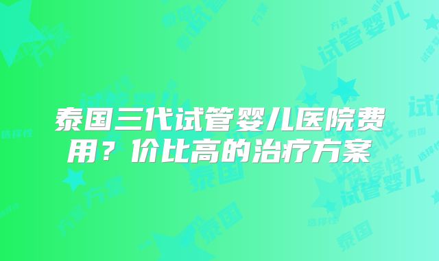 泰国三代试管婴儿医院费用?价比高的治疗方案