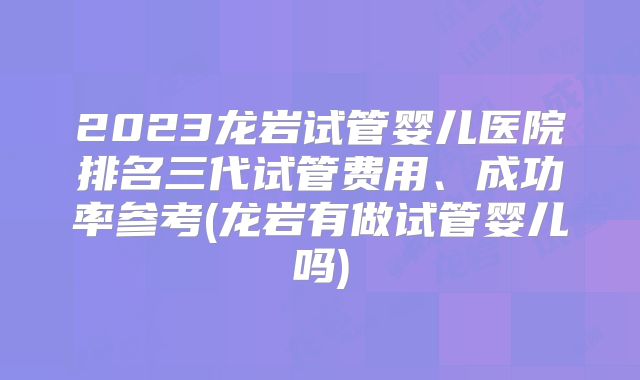 2023龙岩试管婴儿医院排名三代试管费用、成功率参考(龙岩有做试管婴儿吗)