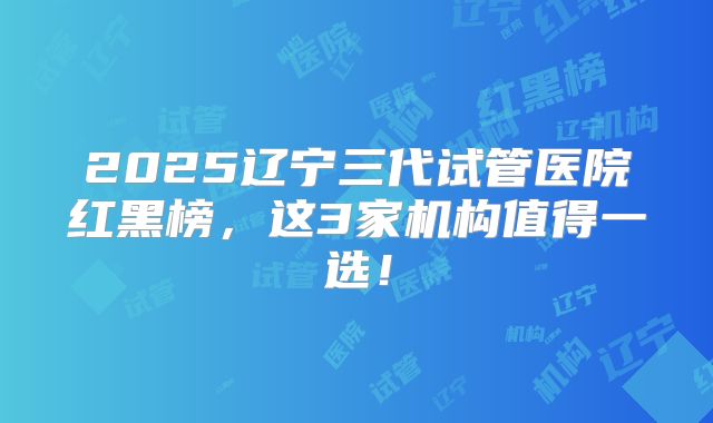2025辽宁三代试管医院红黑榜，这3家机构值得一选！