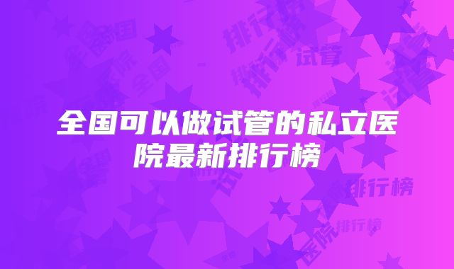 全国可以做试管的私立医院最新排行榜