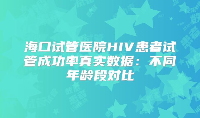 海口试管医院HIV患者试管成功率真实数据：不同年龄段对比