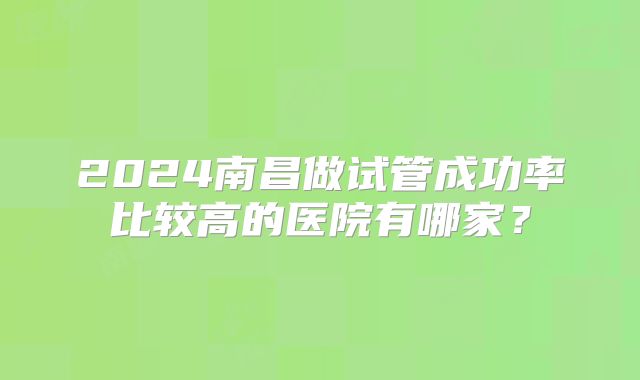 2024南昌做试管成功率比较高的医院有哪家?
