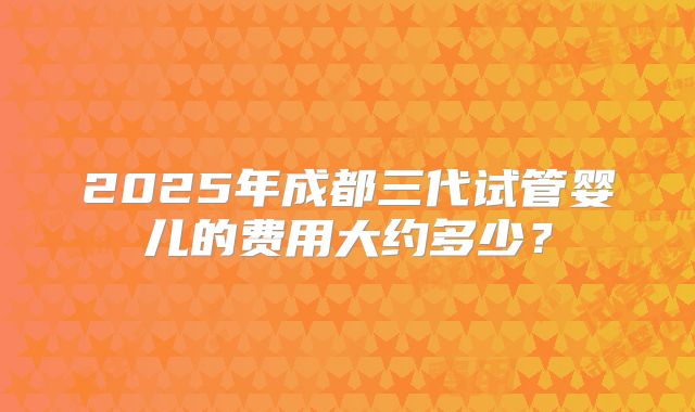 2025年成都三代试管婴儿的费用大约多少？
