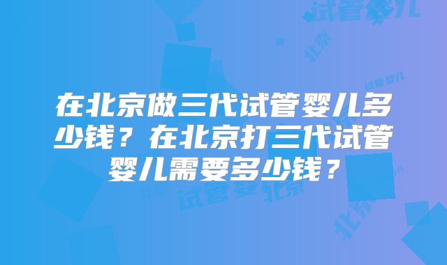 在北京做三代试管婴儿多少钱？在北京打三代试管婴儿需要多少钱？