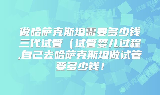做哈萨克斯坦需要多少钱三代试管（试管婴儿过程,自己去哈萨克斯坦做试管要多少钱！