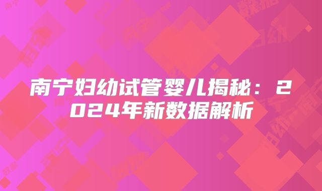 南宁妇幼试管婴儿揭秘：2024年新数据解析