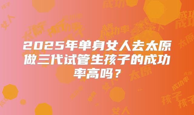 2025年单身女人去太原做三代试管生孩子的成功率高吗？