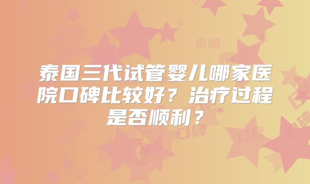 泰国三代试管婴儿哪家医院口碑比较好？治疗过程是否顺利？