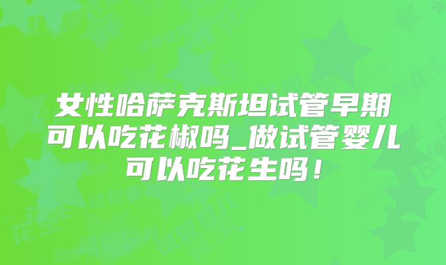 女性哈萨克斯坦试管早期可以吃花椒吗_做试管婴儿可以吃花生吗！