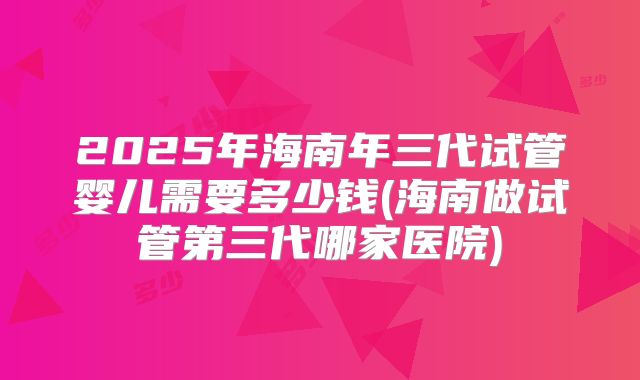 2025年海南年三代试管婴儿需要多少钱(海南做试管第三代哪家医院)