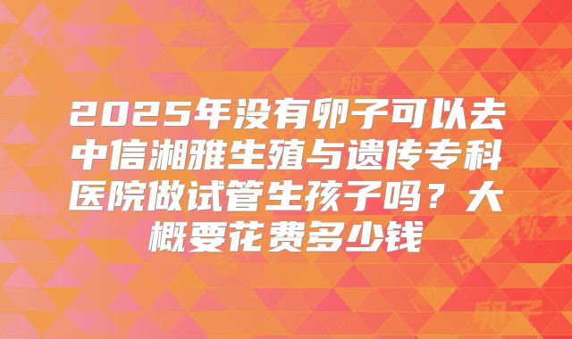 2025年没有卵子可以去中信湘雅生殖与遗传专科医院做试管生孩子吗?大概要花费多少钱