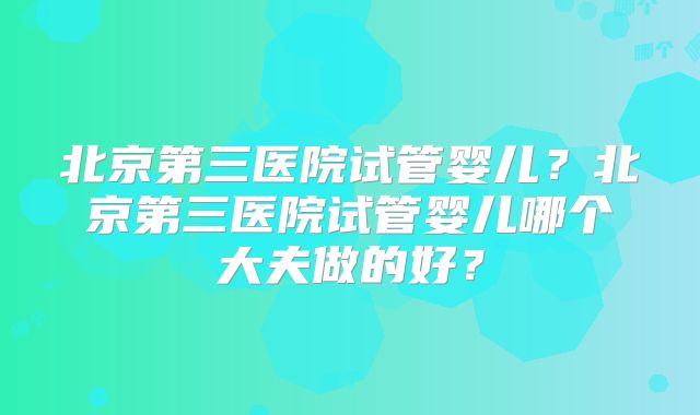 北京第三医院试管婴儿？北京第三医院试管婴儿哪个大夫做的好？