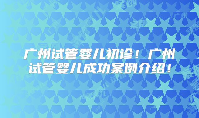广州试管婴儿初诊!广州试管婴儿成功案例介绍!