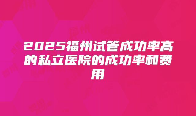 2025福州试管成功率高的私立医院的成功率和费用