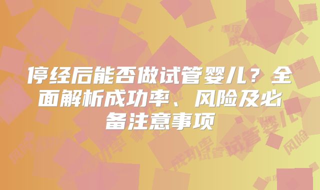 停经后能否做试管婴儿?全面解析成功率、风险及必备注意事项